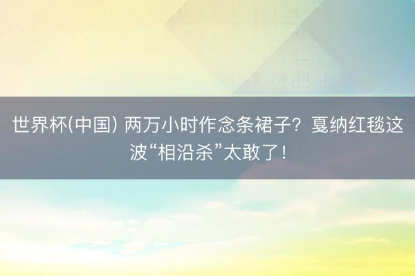 世界杯(中国) 两万小时作念条裙子？戛纳红毯这波“相沿杀”太敢了！