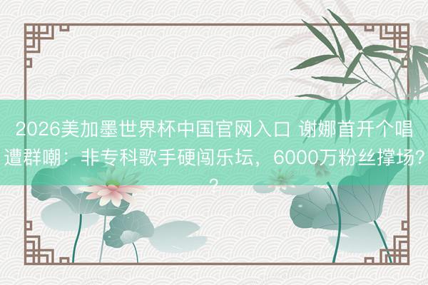 2026美加墨世界杯中国官网入口 谢娜首开个唱遭群嘲：非专科歌手硬闯乐坛，6000万粉丝撑场？