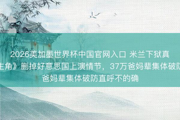 2026美加墨世界杯中国官网入口 米兰下狱真相曝光！《主角》删掉好意思国上演情节，37万爸妈辈集体破防直呼不的确