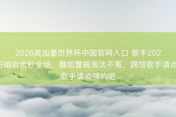 2026美加墨世界杯中国官网入口 歌手2026：结石姐启齿秒全场，魏如萱被淘汰不冤，踢馆歌手请点强的吧