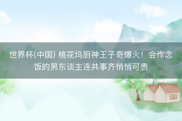 世界杯(中国) 桃花坞厨神王子奇爆火！会作念饭的男东谈主连共事齐悄悄可贵