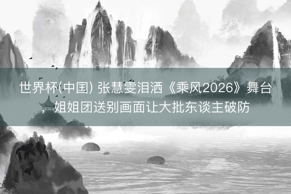 世界杯(中国) 张慧雯泪洒《乘风2026》舞台，姐姐团送别画面让大批东谈主破防
