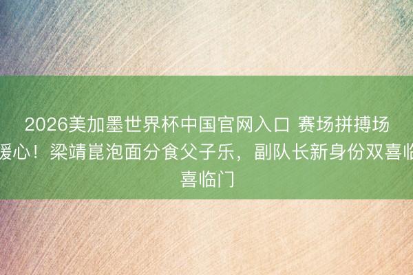 2026美加墨世界杯中国官网入口 赛场拼搏场外暖心！梁靖崑泡面分食父子乐，副队长新身份双喜临门