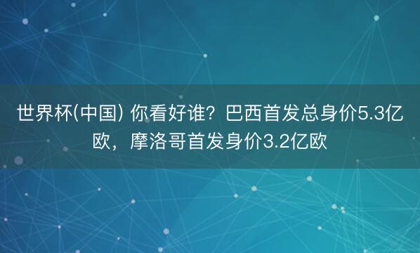 世界杯(中国) 你看好谁？巴西首发总身价5.3亿欧，摩洛哥首发身价3.2亿欧