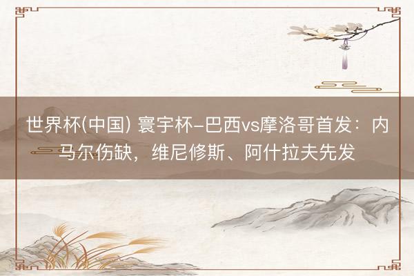 世界杯(中国) 寰宇杯-巴西vs摩洛哥首发：内马尔伤缺，维尼修斯、阿什拉夫先发