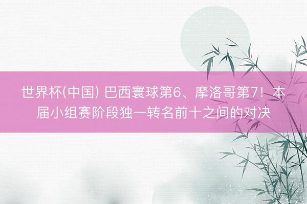 世界杯(中国) 巴西寰球第6、摩洛哥第7!本届小组赛阶段独一转名前十之间的对决