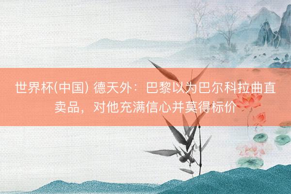 世界杯(中国) 德天外：巴黎以为巴尔科拉曲直卖品，对他充满信心并莫得标价