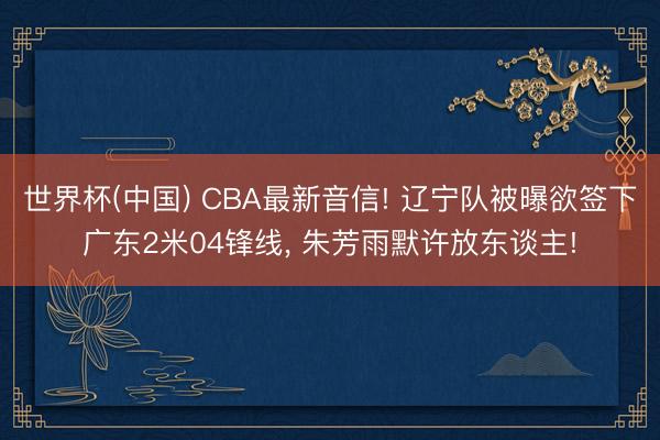世界杯(中国) CBA最新音信! 辽宁队被曝欲签下广东2米04锋线， 朱芳雨默许放东谈主!