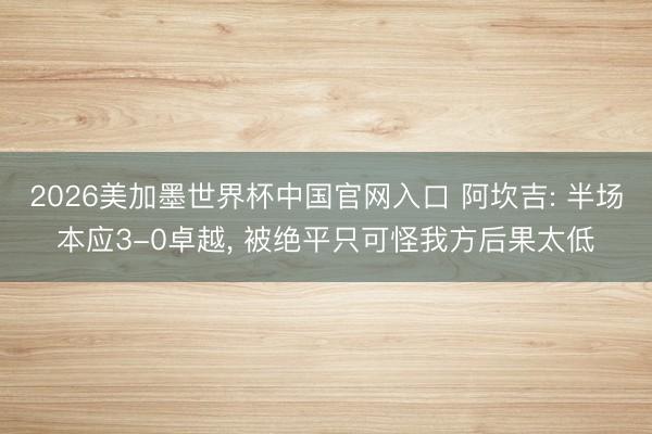 2026美加墨世界杯中国官网入口 阿坎吉: 半场本应3-0卓越， 被绝平只可怪我方后果太低