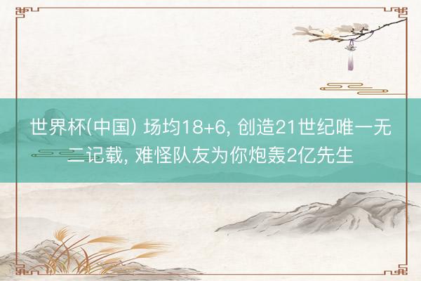 世界杯(中国) 场均18+6， 创造21世纪唯一无二记载， 难怪队友为你炮轰2亿先生