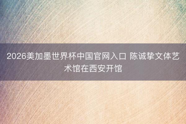 2026美加墨世界杯中国官网入口 陈诚挚文体艺术馆在西安开馆