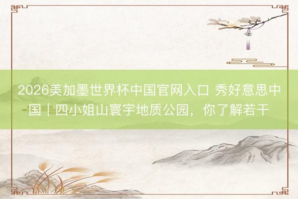 2026美加墨世界杯中国官网入口 秀好意思中国|四小姐山寰宇地质公园,你了解若干