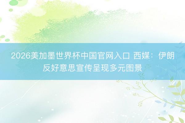 2026美加墨世界杯中国官网入口 西媒：伊朗反好意思宣传呈现多元图景