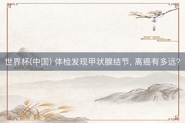 世界杯(中国) 体检发现甲状腺结节， 离癌有多远?