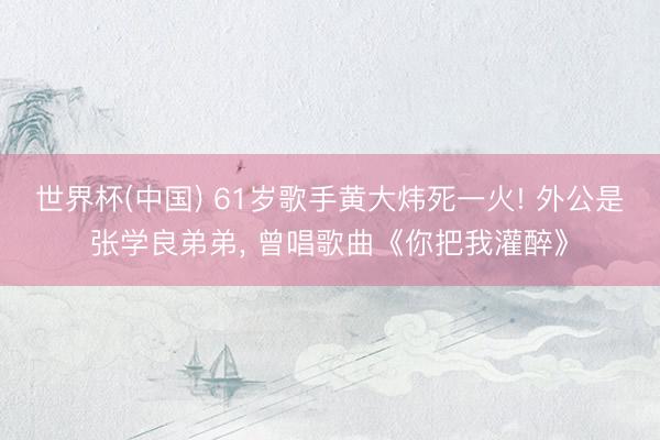 世界杯(中国) 61岁歌手黄大炜死一火! 外公是张学良弟弟， 曾唱歌曲《你把我灌醉》