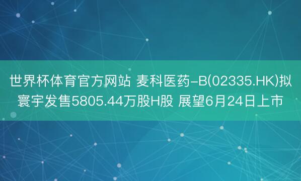 世界杯体育官方网站 麦科医药-B(02335.HK)拟寰宇发售5805.44万股H股 展望6月24日上市
