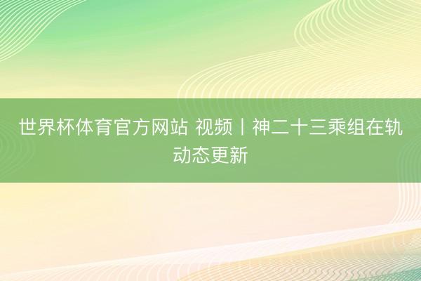 世界杯体育官方网站 视频丨神二十三乘组在轨动态更新