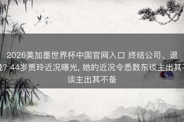 2026美加墨世界杯中国官网入口 终结公司、退春晚? 44岁贾玲近况曝光， 她的近况令悉数东谈主出其不备
