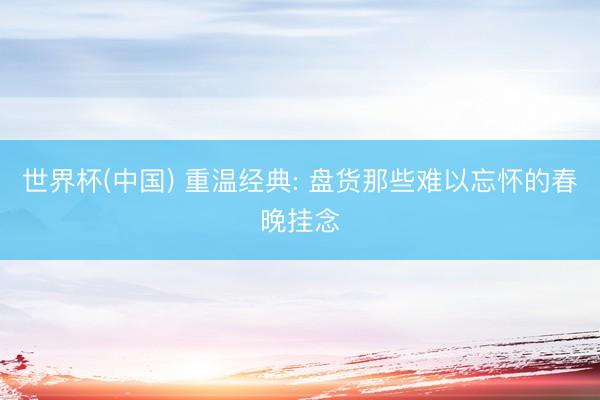 世界杯(中国) 重温经典: 盘货那些难以忘怀的春晚挂念