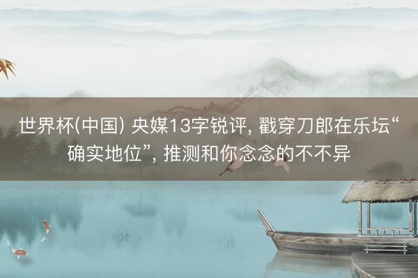 世界杯(中国) 央媒13字锐评， 戳穿刀郎在乐坛“确实地位”， 推测和你念念的不不异
