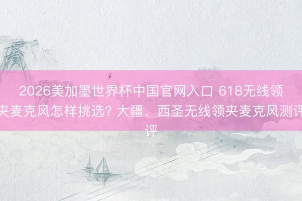 2026美加墨世界杯中国官网入口 618无线领夹麦克风怎样挑选? 大疆、西圣无线领夹麦克风测评