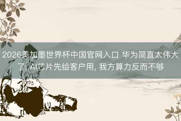 2026美加墨世界杯中国官网入口 华为简直太伟大了: AI芯片先给客户用， 我方算力反而不够