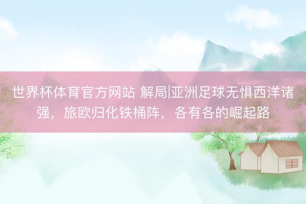 世界杯体育官方网站 解局|亚洲足球无惧西洋诸强,旅欧归化铁桶阵,各有各的崛起路