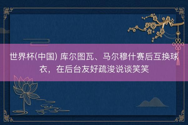 世界杯(中国) 库尔图瓦、马尔穆什赛后互换球衣，在后台友好疏浚说谈笑笑