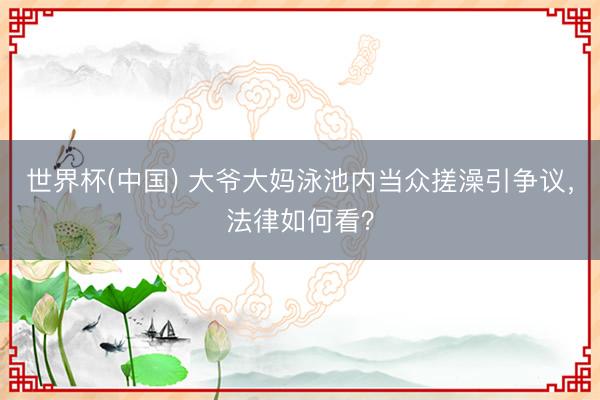 世界杯(中国) 大爷大妈泳池内当众搓澡引争议，法律如何看？