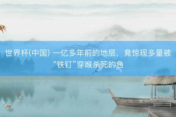 世界杯(中国) 一亿多年前的地层，竟惊现多量被“铁钉”穿喉杀死的鱼