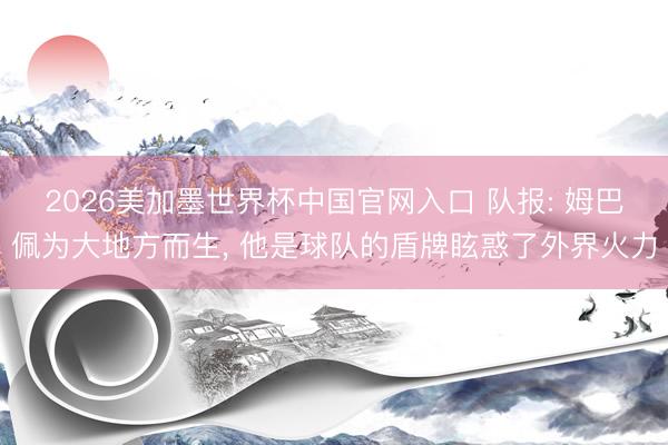 2026美加墨世界杯中国官网入口 队报: 姆巴佩为大地方而生， 他是球队的盾牌眩惑了外界火力