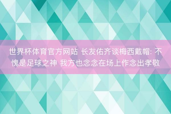 世界杯体育官方网站 长友佑齐谈梅西戴帽: 不愧是足球之神 我方也念念在场上作念出孝敬